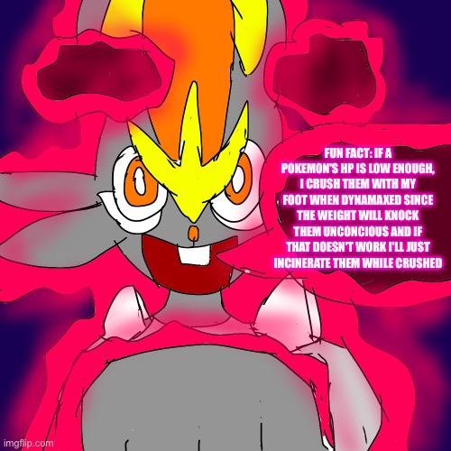 Pyre's bold strategy | FUN FACT: IF A POKEMON'S HP IS LOW ENOUGH, I CRUSH THEM WITH MY FOOT WHEN DYNAMAXED SINCE THE WEIGHT WILL KNOCK THEM UNCONCIOUS AND IF THAT DOESN'T WORK I'LL JUST INCINERATE THEM WHILE CRUSHED | image tagged in dont get any ideas,heya kid is juis sans de topic | made w/ Imgflip meme maker