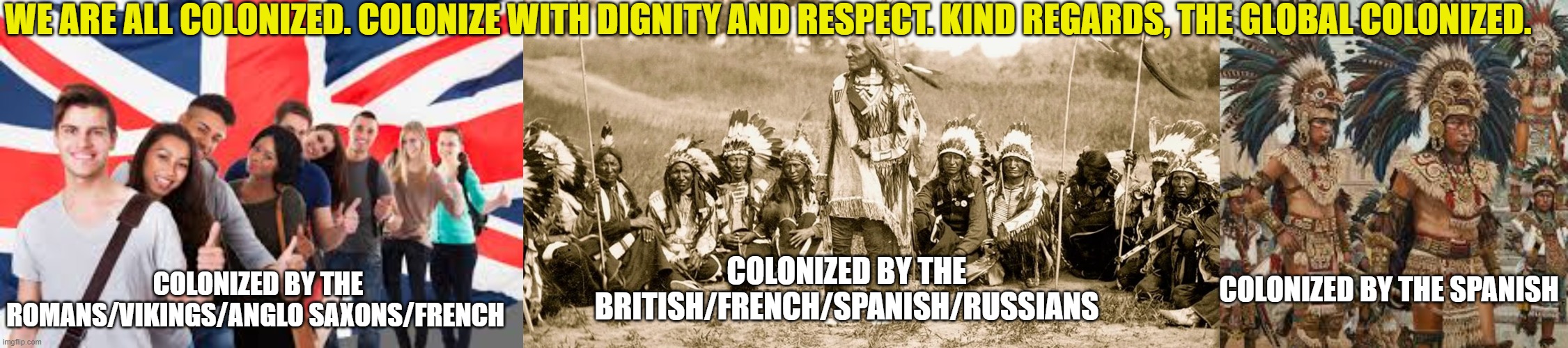 We are all colonized, American indians arent the only ones. | WE ARE ALL COLONIZED. COLONIZE WITH DIGNITY AND RESPECT. KIND REGARDS, THE GLOBAL COLONIZED. COLONIZED BY THE ROMANS/VIKINGS/ANGLO SAXONS/FRENCH; COLONIZED BY THE BRITISH/FRENCH/SPANISH/RUSSIANS; COLONIZED BY THE SPANISH | image tagged in colonizers,americans,trump,iran,israel | made w/ Imgflip meme maker