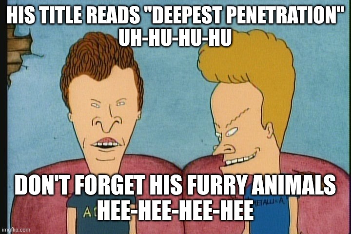 Beavis and Butthead | HIS TITLE READS "DEEPEST PENETRATION"
UH-HU-HU-HU DON'T FORGET HIS FURRY ANIMALS
HEE-HEE-HEE-HEE | image tagged in beavis and butthead | made w/ Imgflip meme maker