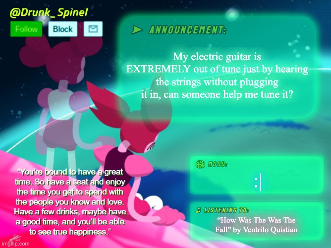 Help me. | My electric guitar is EXTREMELY out of tune just by hearing the strings without plugging it in, can someone help me tune it? :|; “How Was The Was The Fall” by Ventrilo Quistian | image tagged in drunk_spinel announcement template by interactionsystem | made w/ Imgflip meme maker
