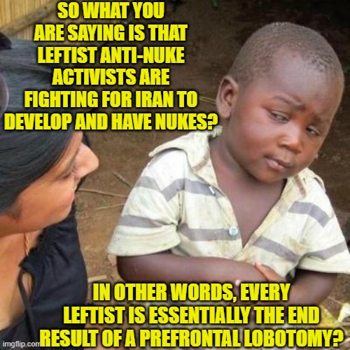 It's the only explanation that holds water. | SO WHAT YOU ARE SAYING IS THAT LEFTIST ANTI-NUKE ACTIVISTS ARE FIGHTING FOR IRAN TO DEVELOP AND HAVE NUKES? IN OTHER WORDS, EVERY LEFTIST IS ESSENTIALLY THE END RESULT OF A PREFRONTAL LOBOTOMY? | image tagged in so you're telling me | made w/ Imgflip meme maker