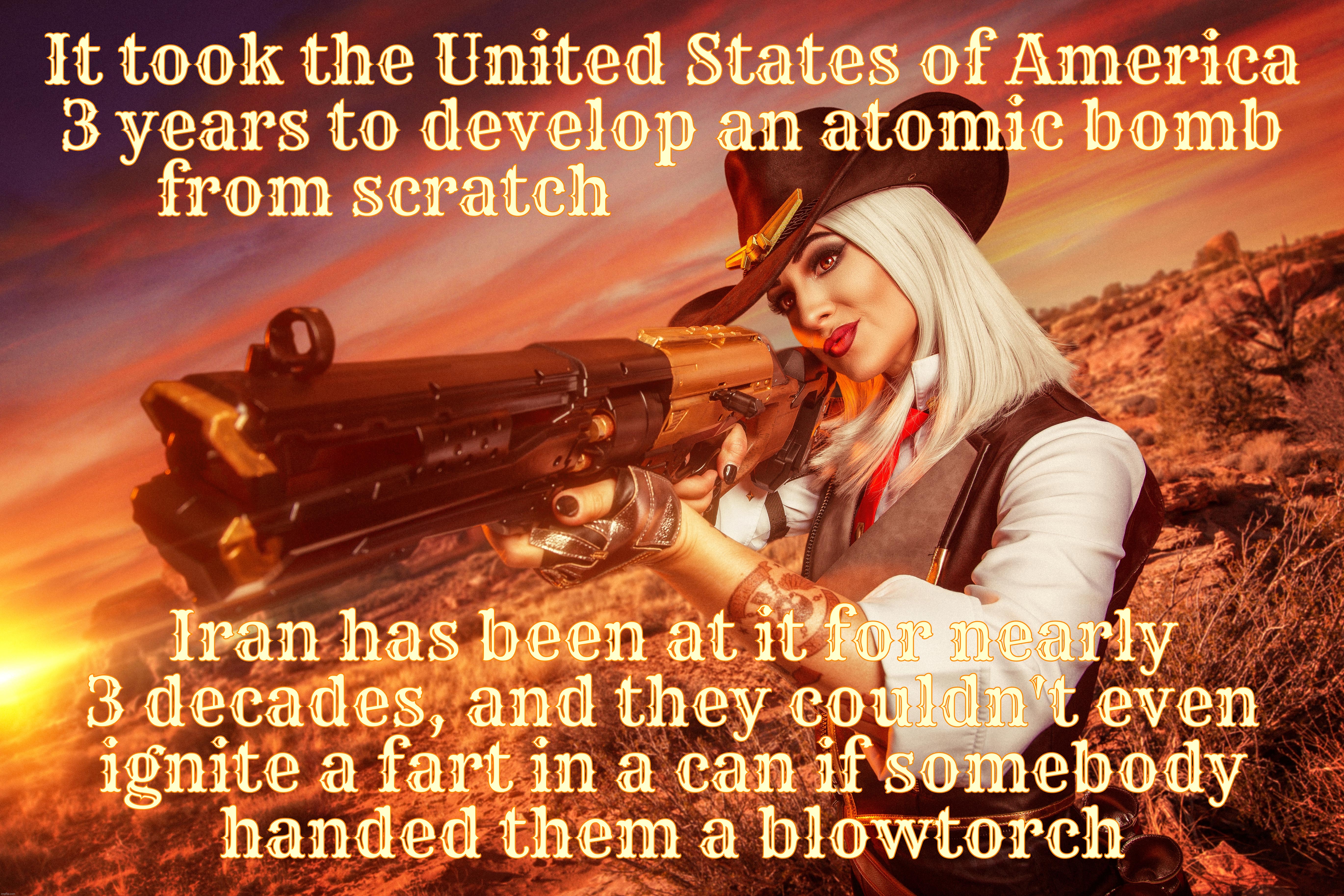 If  Iran ever wanted to go to the Moon, it would be quicker if they crawled | It took the United States of America
3 years to develop an atomic bomb
from scratch; Iran has been at it for nearly
3 decades, and they couldn't even
ignite a fart in a can if somebody
handed them a blowtorch | image tagged in ana de armas,ashe from overwatch,iran war,iran nukes,how many years can it take,looks like they'll never get there | made w/ Imgflip meme maker
