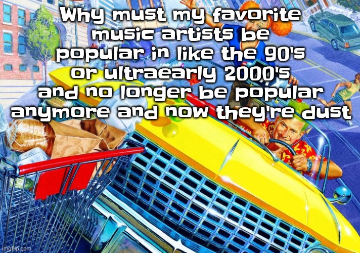 The pain is killing me | Why must my favorite music artists be popular in like the 90's or ultraearly 2000's and no longer be popular anymore and now they're dust | image tagged in vroom vroom | made w/ Imgflip meme maker