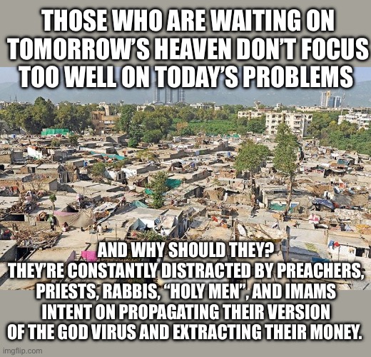 We need to jettison the god virus from all societies and cultures. It no longer serves any purpose. | THOSE WHO ARE WAITING ON TOMORROW’S HEAVEN DON’T FOCUS TOO WELL ON TODAY’S PROBLEMS; AND WHY SHOULD THEY?
THEY’RE CONSTANTLY DISTRACTED BY PREACHERS, PRIESTS, RABBIS, “HOLY MEN”, AND IMAMS INTENT ON PROPAGATING THEIR VERSION OF THE GOD VIRUS AND EXTRACTING THEIR MONEY. | image tagged in pakistan slum,atheist,atheism | made w/ Imgflip meme maker