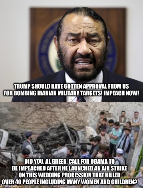 TRUMP SHOULD HAVE GOTTEN APPROVAL FROM US FOR BOMBING IRANIAN MILITARY TARGETS! IMPEACH NOW! DID YOU, AL GREEN, CALL FOR OBAMA TO BE IMPEACHED AFTER HE LAUNCHED AN AIR STRIKE ON THIS WEDDING PROCESSION THAT KILLED OVER 40 PEOPLE INCLUDING MANY WOMEN AND CHILDREN? | image tagged in al green | made w/ Imgflip meme maker
