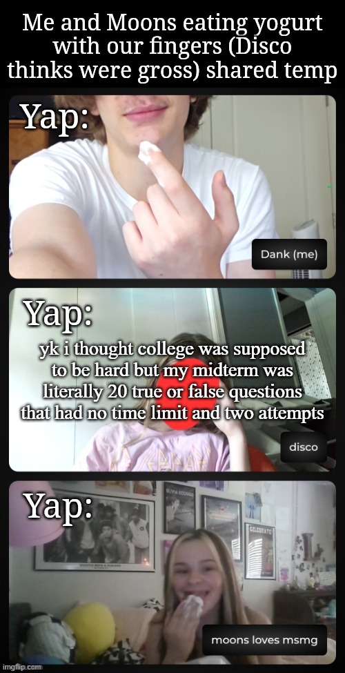 i dont think my prof gaf | yk i thought college was supposed to be hard but my midterm was literally 20 true or false questions that had no time limit and two attempts | image tagged in me and moons eating yogurt disco is disgusted shared temp | made w/ Imgflip meme maker