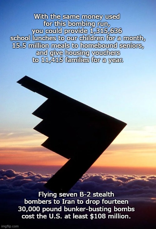WAR! What is it good for? | With the same money used
 for this bombing run, 
you could provide 1,315,636
 school lunches to our children for a month,
 15.5 million meals to homebound seniors,
 and give housing vouchers
 to 11,415 families for a year. Flying seven B-2 stealth bombers to Iran to drop fourteen 30,000 pound bunker-busting bombs cost the U.S. at least $108 million. | image tagged in war,money,children,feed the people,house the people | made w/ Imgflip meme maker