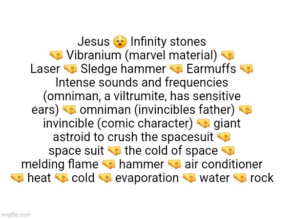 post ur highscore in comments | Jesus 😵 Infinity stones 🤜 Vibranium (marvel material) 🤜 Laser 🤜 Sledge hammer 🤜 Earmuffs 🤜 Intense sounds and frequencies (omniman, a viltrumite, has sensitive ears) 🤜 omniman (invincibles father) 🤜 invincible (comic character) 🤜 giant astroid to crush the spacesuit 🤜 space suit 🤜 the cold of space 🤜 melding flame 🤜 hammer 🤜 air conditioner 🤜 heat 🤜 cold 🤜 evaporation 🤜 water 🤜 rock | made w/ Imgflip meme maker