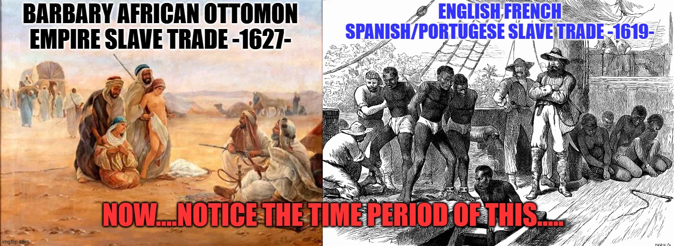 now...............take a good long look at the TIME periods of both of these trades. WLM and BLM.. | ENGLISH FRENCH SPANISH/PORTUGESE SLAVE TRADE -1619-; BARBARY AFRICAN OTTOMON EMPIRE SLAVE TRADE -1627-; NOW....NOTICE THE TIME PERIOD OF THIS..... | image tagged in ottomon empire,english,empires,slavery,blm | made w/ Imgflip meme maker