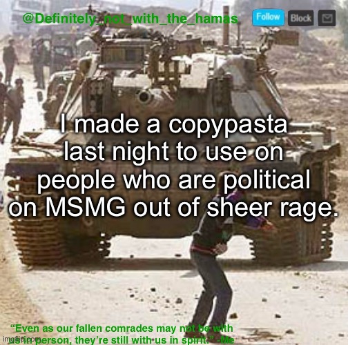 It’s in the comments, let me know what you think | I made a copypasta last night to use on people who are political on MSMG out of sheer rage. | image tagged in definitely_not_with_the_hamas announcement template | made w/ Imgflip meme maker