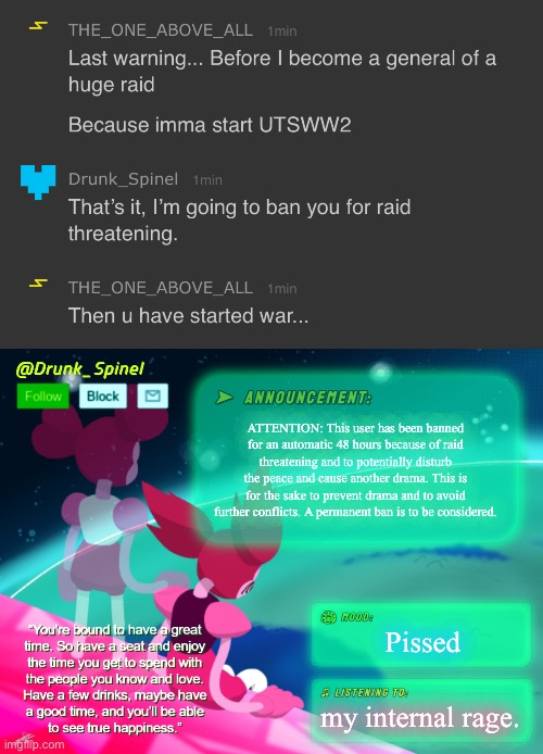 This is an urgent report! Here’s Drunk_Spinel. | ATTENTION: This user has been banned for an automatic 48 hours because of raid threatening and to potentially disturb the peace and cause another drama. This is for the sake to prevent drama and to avoid further conflicts. A permanent ban is to be considered. Pissed; my internal rage. | image tagged in drunk_spinel announcement template by interactionsystem | made w/ Imgflip meme maker
