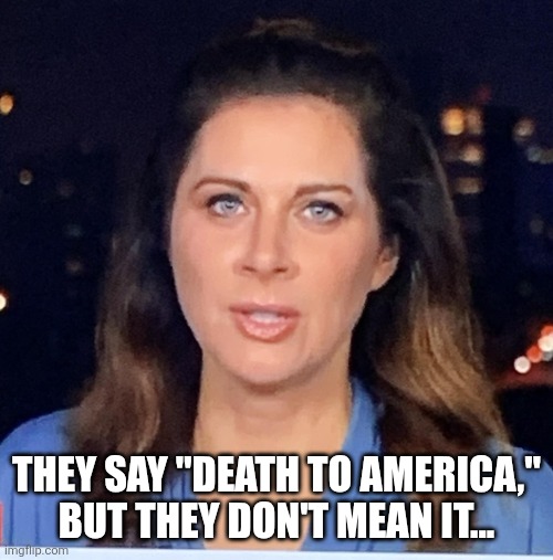 Erin Burnett Israel Hama War October 2023 JPP | THEY SAY "DEATH TO AMERICA,"
BUT THEY DON'T MEAN IT... | image tagged in erin burnett israel hama war october 2023 jpp | made w/ Imgflip meme maker