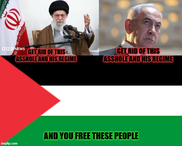 get rid of both of them. Peace to muslims, peace to jews and christians and hindus. But their entire regimes gotta go | GET RID OF THIS ASSHOLE AND HIS REGIME; GET RID OF THIS ASSHOLE AND HIS REGIME; AND YOU FREE THESE PEOPLE | image tagged in ayatollah,israel,netanyahu,trump | made w/ Imgflip meme maker