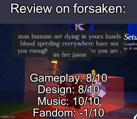 Review on forsaken:; Gameplay: 8/10
Design: 8/10
Music: 10/10
Fandom: -1/10 | image tagged in msmg | made w/ Imgflip meme maker