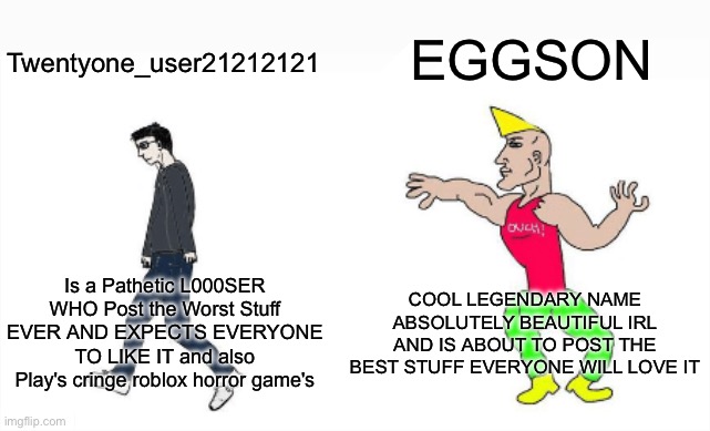 EGGSON THE LEGENDARY | EGGSON; Twentyone_user21212121; COOL LEGENDARY NAME ABSOLUTELY BEAUTIFUL IRL AND IS ABOUT TO POST THE BEST STUFF EVERYONE WILL LOVE IT; Is a Pathetic L000SER WHO Post the Worst Stuff EVER AND EXPECTS EVERYONE TO LIKE IT and also Play's cringe roblox horror game's | image tagged in virgin vs chad,autism poop,eggson,memes,funny,twentyone_user21212121 | made w/ Imgflip meme maker