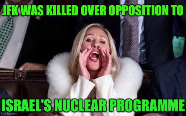 MTG links JFK assassination to his opposition to nuclear Israel | JFK WAS KILLED OVER OPPOSITION TO; ISRAEL'S NUCLEAR PROGRAMME | image tagged in marjorie taylor greene,nuclear power,israel,iran,national security,breaking news | made w/ Imgflip meme maker