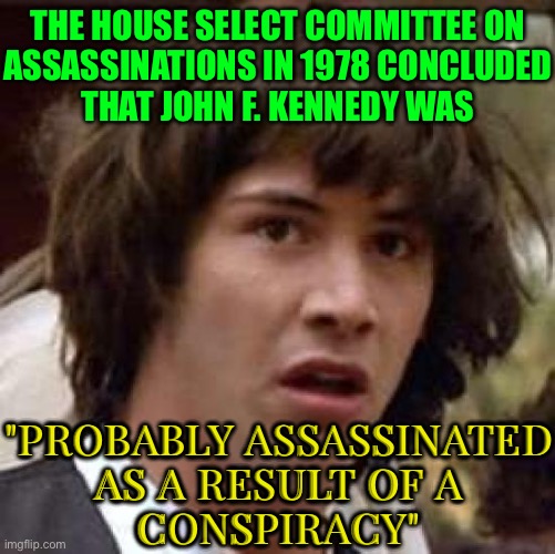 The JFK Conspiracy | THE HOUSE SELECT COMMITTEE ON
ASSASSINATIONS IN 1978 CONCLUDED
THAT JOHN F. KENNEDY WAS; "PROBABLY ASSASSINATED
AS A RESULT OF A
CONSPIRACY" | image tagged in memes,conspiracy keanu,jfk,assassination,president of the united states,john f kennedy | made w/ Imgflip meme maker