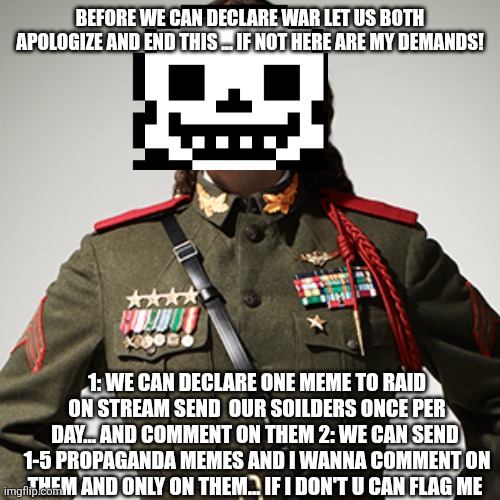 Do you want the great undertale war 2? | BEFORE WE CAN DECLARE WAR LET US BOTH APOLOGIZE AND END THIS ... IF NOT HERE ARE MY DEMANDS! 1: WE CAN DECLARE ONE MEME TO RAID ON STREAM SEND  OUR SOILDERS ONCE PER DAY... AND COMMENT ON THEM 2: WE CAN SEND  1-5 PROPAGANDA MEMES AND I WANNA COMMENT ON THEM AND ONLY ON THEM... IF I DON'T U CAN FLAG ME | image tagged in weird al dictator | made w/ Imgflip meme maker