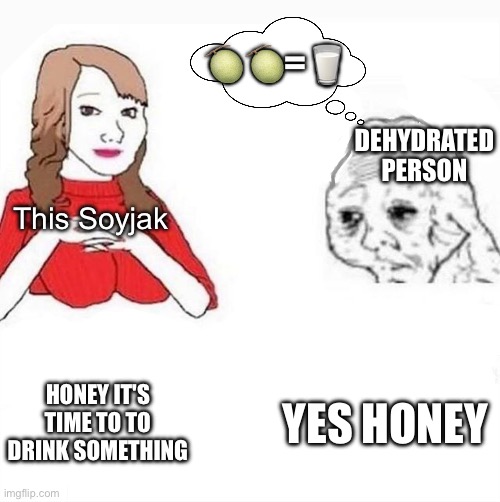Hmmmm... | 🍈🍈=🥛; DEHYDRATED PERSON; This Soyjak; YES HONEY; HONEY IT'S TIME TO TO DRINK SOMETHING | image tagged in honey it's time to x,funny,memes,sus,eggson,if you know what i mean | made w/ Imgflip meme maker
