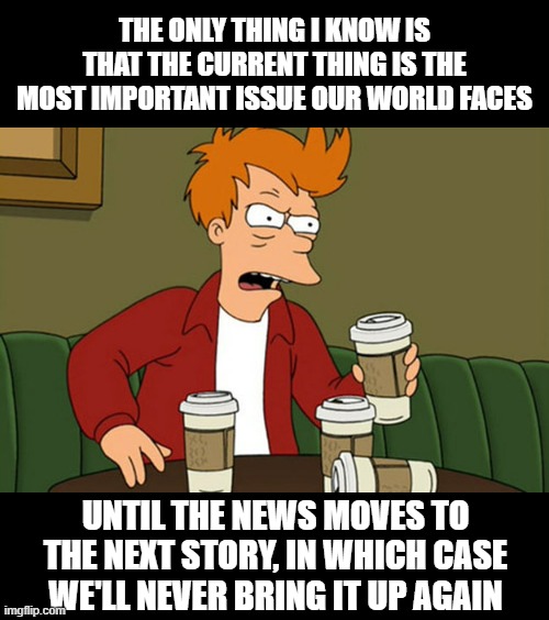 The repetitive nature of liberalism | THE ONLY THING I KNOW IS THAT THE CURRENT THING IS THE MOST IMPORTANT ISSUE OUR WORLD FACES; UNTIL THE NEWS MOVES TO THE NEXT STORY, IN WHICH CASE WE'LL NEVER BRING IT UP AGAIN | image tagged in caffeine insanity | made w/ Imgflip meme maker