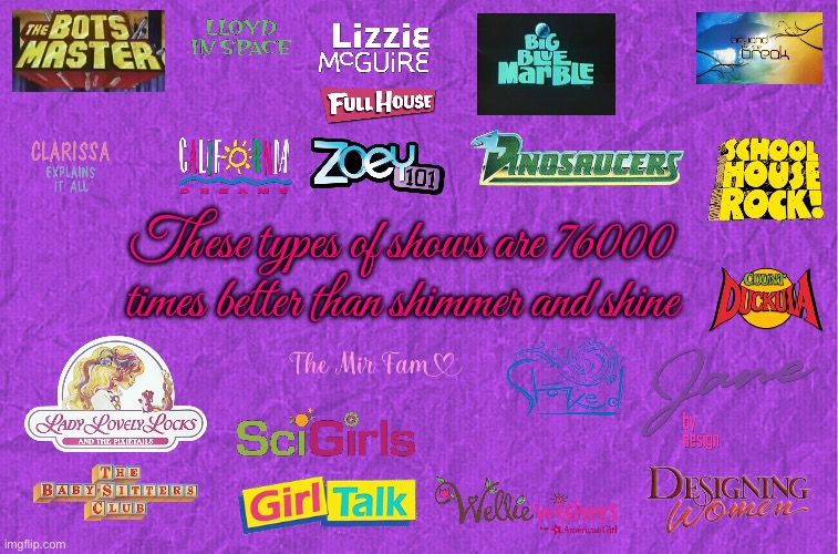 These types of shows | These types of shows are 76000 times better than shimmer and shine | image tagged in generic purple background,full house,nickelodeon,pbs kids,youtube,disney plus | made w/ Imgflip meme maker