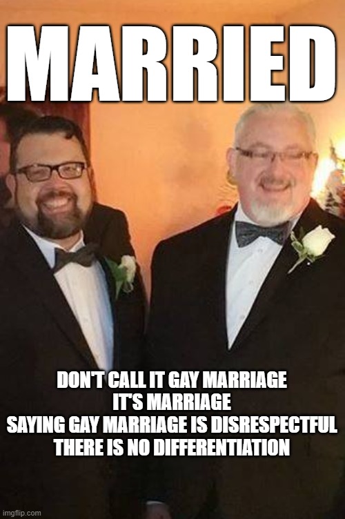 don't say it | MARRIED; DON'T CALL IT GAY MARRIAGE
IT'S MARRIAGE
SAYING GAY MARRIAGE IS DISRESPECTFUL
THERE IS NO DIFFERENTIATION | image tagged in gay marriage | made w/ Imgflip meme maker