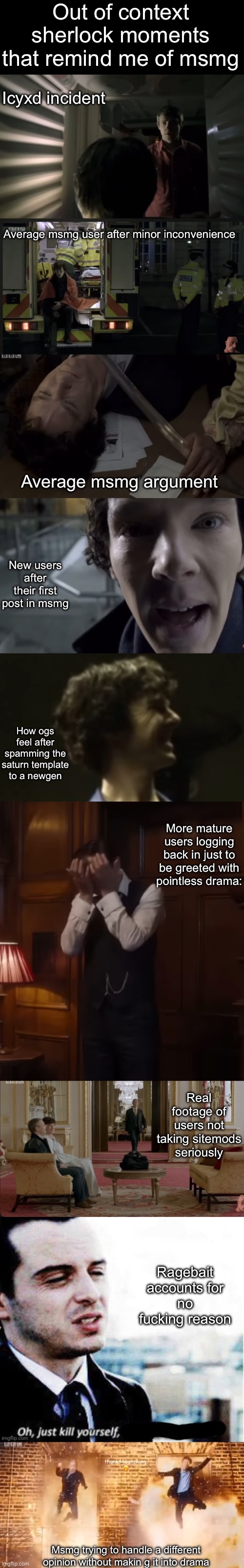I'll make more | Out of context sherlock moments that remind me of msmg; Icyxd incident; Average msmg user after minor inconvenience; Average msmg argument; New users after their first post in msmg; How ogs feel after spamming the saturn template to a newgen; More mature users logging back in just to be greeted with pointless drama:; Real footage of users not taking sitemods seriously; Ragebait accounts for no fucking reason; Msmg trying to handle a different opinion without makin g it into drama | made w/ Imgflip meme maker