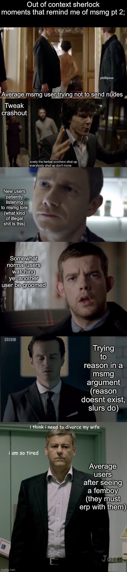 Out of context sherlock moments that remind me of msmg pt 2;; Average msmg user trying not to send nudes; Tweak crashout; New users patiently listening to msmg lore (what kind of illegal shit is this); Somewhat normal users watching yet another user be groomed; Trying to reason in a msmg argument (reason doesnt exist, slurs do); Average users after seeing a femboy (they must erp with them) | made w/ Imgflip meme maker
