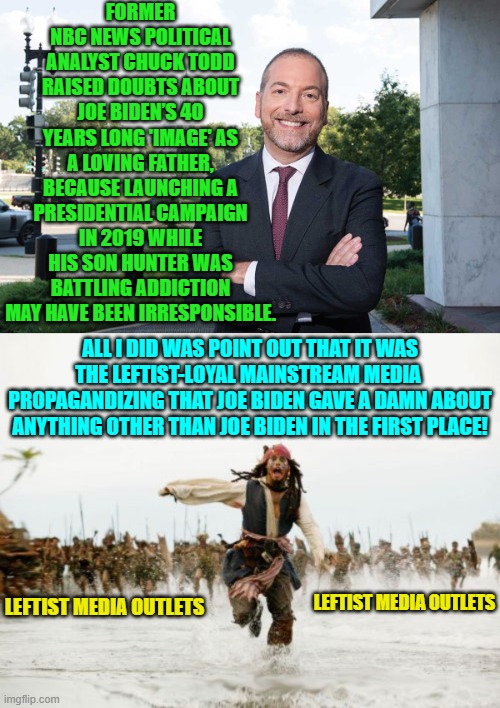 Yeah 'Chuck' the myth happened all by itself, right? | FORMER NBC NEWS POLITICAL ANALYST CHUCK TODD RAISED DOUBTS ABOUT JOE BIDEN’S 40 YEARS LONG 'IMAGE' AS A LOVING FATHER, BECAUSE LAUNCHING A PRESIDENTIAL CAMPAIGN IN 2019 WHILE HIS SON HUNTER WAS BATTLING ADDICTION MAY HAVE BEEN IRRESPONSIBLE. ALL I DID WAS POINT OUT THAT IT WAS THE LEFTIST-LOYAL MAINSTREAM MEDIA  PROPAGANDIZING THAT JOE BIDEN GAVE A DAMN ABOUT ANYTHING OTHER THAN JOE BIDEN IN THE FIRST PLACE! LEFTIST MEDIA OUTLETS; LEFTIST MEDIA OUTLETS | image tagged in jack sparrow being chased | made w/ Imgflip meme maker