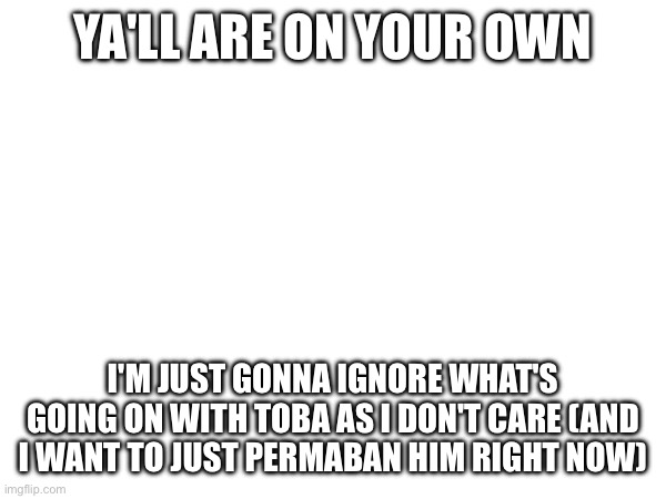 .... | YA'LL ARE ON YOUR OWN; I'M JUST GONNA IGNORE WHAT'S GOING ON WITH TOBA AS I DON'T CARE (AND I WANT TO JUST PERMABAN HIM RIGHT NOW) | made w/ Imgflip meme maker