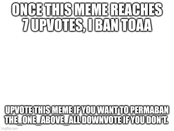 I know I'm not supposed to approve my own images but this is serious | ONCE THIS MEME REACHES 7 UPVOTES, I BAN TOAA; UPVOTE THIS MEME IF YOU WANT TO PERMABAN THE_ONE_ABOVE_ALL DOWNVOTE IF YOU DON'T. | made w/ Imgflip meme maker