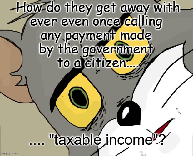 Over-taxed | How do they get away with
ever even once calling 
any payment made 
by the government 
to a citizen.... .... "taxable income"? | image tagged in memes,unsettled tom,over-taxed | made w/ Imgflip meme maker