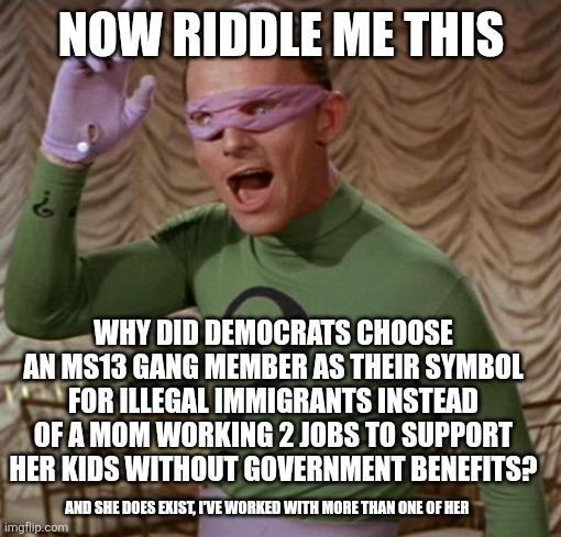 So you think democrats value illegal (undocumented) immigrants? | NOW RIDDLE ME THIS; WHY DID DEMOCRATS CHOOSE AN MS13 GANG MEMBER AS THEIR SYMBOL FOR ILLEGAL IMMIGRANTS INSTEAD OF A MOM WORKING 2 JOBS TO SUPPORT HER KIDS WITHOUT GOVERNMENT BENEFITS? AND SHE DOES EXIST, I'VE WORKED WITH MORE THAN ONE OF HER | image tagged in riddler | made w/ Imgflip meme maker
