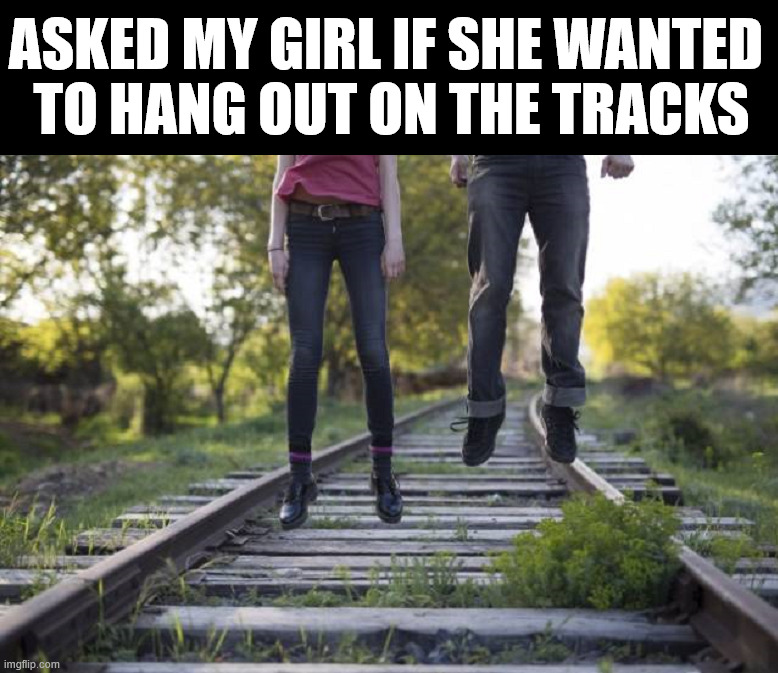 Hanging out | ASKED MY GIRL IF SHE WANTED 
TO HANG OUT ON THE TRACKS | image tagged in dark humor | made w/ Imgflip meme maker