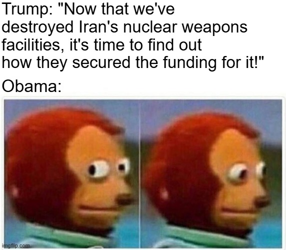 Fine for me but not for thee | Trump: "Now that we've destroyed Iran's nuclear weapons facilities, it's time to find out how they secured the funding for it!"; Obama: | image tagged in memes,monkey puppet,political meme,current events,liberal hypocrisy,donald trump | made w/ Imgflip meme maker
