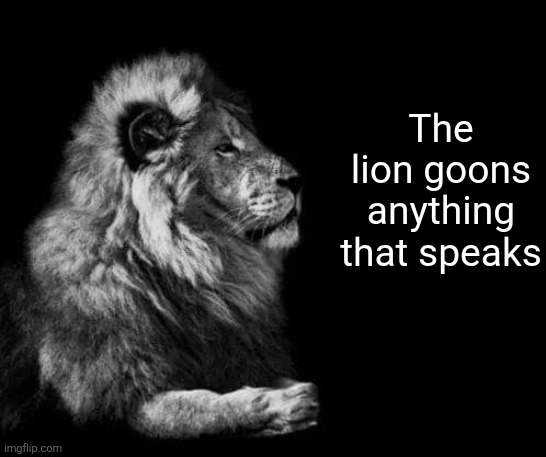 the lion.. | The lion goons anything that speaks | image tagged in the lion | made w/ Imgflip meme maker