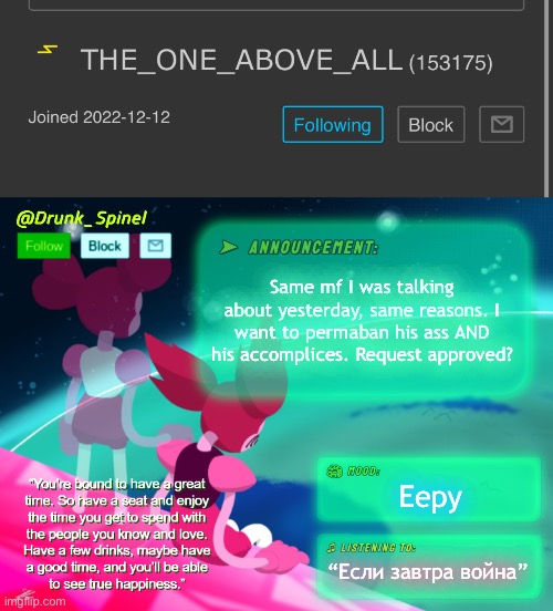I don’t have anything else to say or do but to do this. | Same mf I was talking about yesterday, same reasons. I want to permaban his ass AND his accomplices. Request approved? Eepy; “Если завтра война” | image tagged in drunk_spinel announcement template by interactionsystem | made w/ Imgflip meme maker