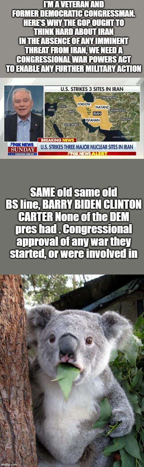 I'M A VETERAN AND FORMER DEMOCRATIC CONGRESSMAN. HERE'S WHY THE GOP OUGHT TO THINK HARD ABOUT IRAN
IN THE ABSENCE OF ANY IMMINENT THREAT FROM IRAN, WE NEED A CONGRESSIONAL WAR POWERS ACT TO ENABLE ANY FURTHER MILITARY ACTION; SAME old same old BS line, BARRY BIDEN CLINTON CARTER None of the DEM pres had . Congressional approval of any war they started, or were involved in | image tagged in memes,surprised koala | made w/ Imgflip meme maker