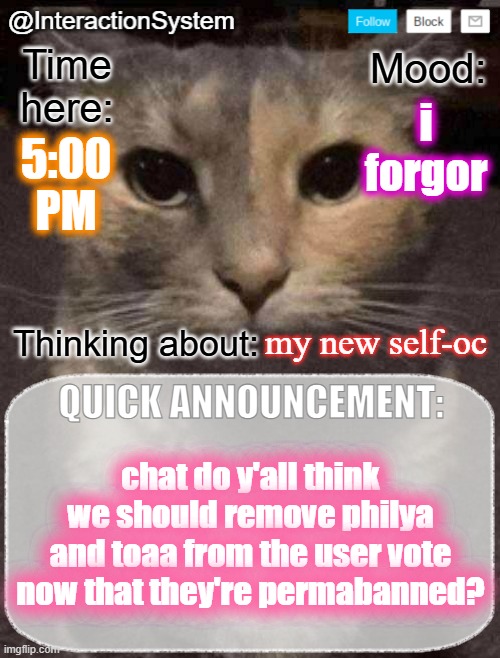 InteractionSystem's Quick Announcement Template | i forgor; 5:00
PM; my new self-oc; chat do y'all think we should remove philya and toaa from the user vote now that they're permabanned? | image tagged in interactionsystem's quick announcement template,sans of topic | made w/ Imgflip meme maker