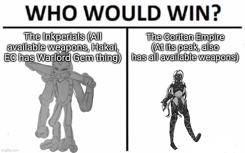 I wanted to do one of these without my OCs so you won't think I'm biased (also used sala bc she was all I could find)(M: liar.) | The Inkperials (All available weapons, Hakai, EC has Warlord Gem thing); The Coritan Empire (At its peak, also has all available weapons) | image tagged in memes,who would win | made w/ Imgflip meme maker