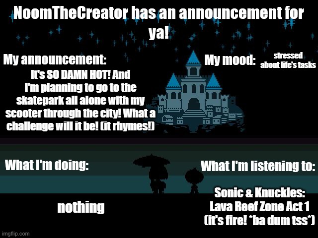 HEY EVERY ! | stressed about life's tasks; It's SO DAMN HOT! And I'm planning to go to the skatepark all alone with my scooter through the city! What a challenge will it be! (it rhymes!); Sonic & Knuckles: Lava Reef Zone Act 1 (it's fire! *ba dum tss*); nothing | image tagged in noomthecreator announcement temp | made w/ Imgflip meme maker
