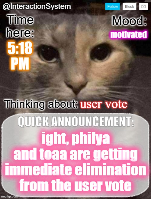 InteractionSystem's Quick Announcement Template | motivated; 5:18
PM; user vote; ight, philya and toaa are getting immediate elimination from the user vote | image tagged in interactionsystem's quick announcement template,sans of topic | made w/ Imgflip meme maker