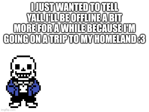 I don't wanna worry anyone! | I JUST WANTED TO TELL YALL I'LL BE OFFLINE A BIT MORE FOR A WHILE BECAUSE I'M GOING ON A TRIP TO MY HOMELAND :3 | image tagged in trip | made w/ Imgflip meme maker