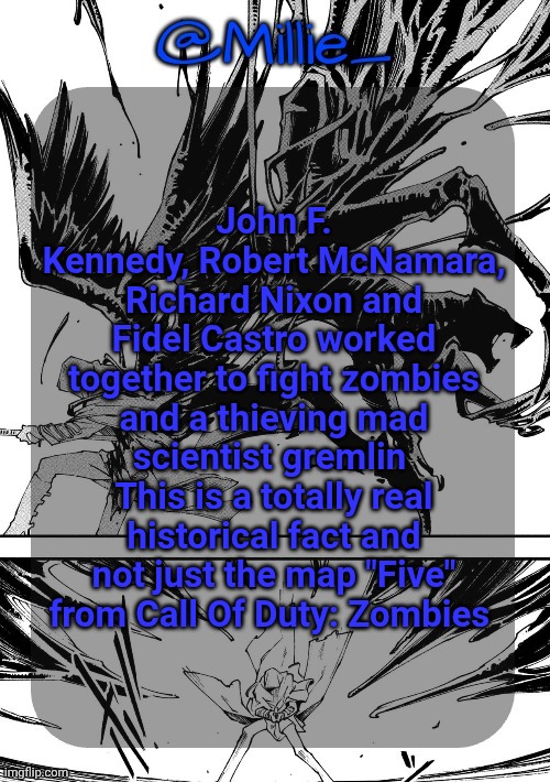 Millie's Vergil Divide's himself DMC announcement template | John F. Kennedy, Robert McNamara, Richard Nixon and Fidel Castro worked together to fight zombies and a thieving mad scientist gremlin 
This is a totally real historical fact and not just the map "Five" from Call Of Duty: Zombies | image tagged in millie's vergil divide's himself dmc announcement template | made w/ Imgflip meme maker