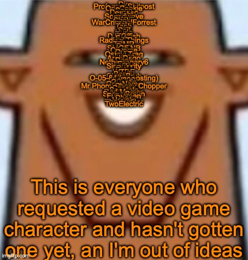 Jsyk those are 51 users, enough to last until S9 | Dio
Professor Shitpost
OrioCookie
Soap
Dragnoc
Slight
Soundwave
Eisryn
Shoko
WarCriminalForrest
Zeta
Taph
Lum
Coil
Hyde
Tethy
DJTOffish
Echo
Radical Things
Libra
TBMR
Pyro
SMG5 NB
Oliverse
Ducc
Ostavi Trag
Justee
ArabDogo
Dank
Nethercanary6
Ego
Singularity
OwU
Echo
WTDE
Bently
CinnaBruh
O-05-84 (no posting)
Lol300
Quentin
GrimNemo
Mr Phony Phony Chopper
Cosmo
Spectate
Red Memes
SnowyBraun
Fullscreen
Oboe
Hecate
The Auditor
TwoElectric; This is everyone who requested a video game character and hasn't gotten one yet, an I'm out of ideas | image tagged in sped justin | made w/ Imgflip meme maker