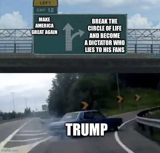 The truth about Donald trump | MAKE AMERICA GREAT AGAIN; BREAK THE CIRCLE OF LIFE AND BECOME A DICTATOR WHO LIES TO HIS FANS; TRUMP | image tagged in car turn,trump sucks,donald trump is an idiot,trump is an asshole,trump is a moron | made w/ Imgflip meme maker