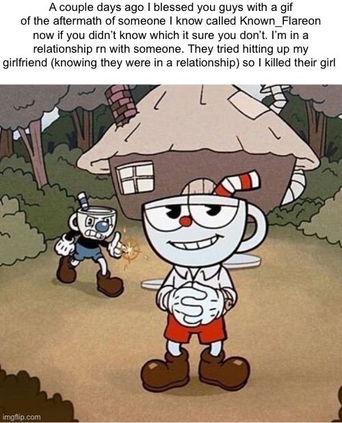 /j | A couple days ago I blessed you guys with a gif of the aftermath of someone I know called Known_Flareon now if you didn’t know which it sure you don’t. I’m in a relationship rn with someone. They tried hitting up my girlfriend (knowing they were in a relationship) so I killed their girl | made w/ Imgflip meme maker