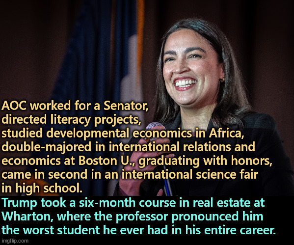 AOC worked for a Senator, 
directed literacy projects, 
studied developmental economics in Africa, 
double-majored in international relations and 
economics at Boston U., graduating with honors, 
came in second in an international science fair 
in high school. Trump took a six-month course in real estate at 
Wharton, where the professor pronounced him 
the worst student he ever had in his entire career. | image tagged in aoc,smart,brain,education,trump,dummy | made w/ Imgflip meme maker