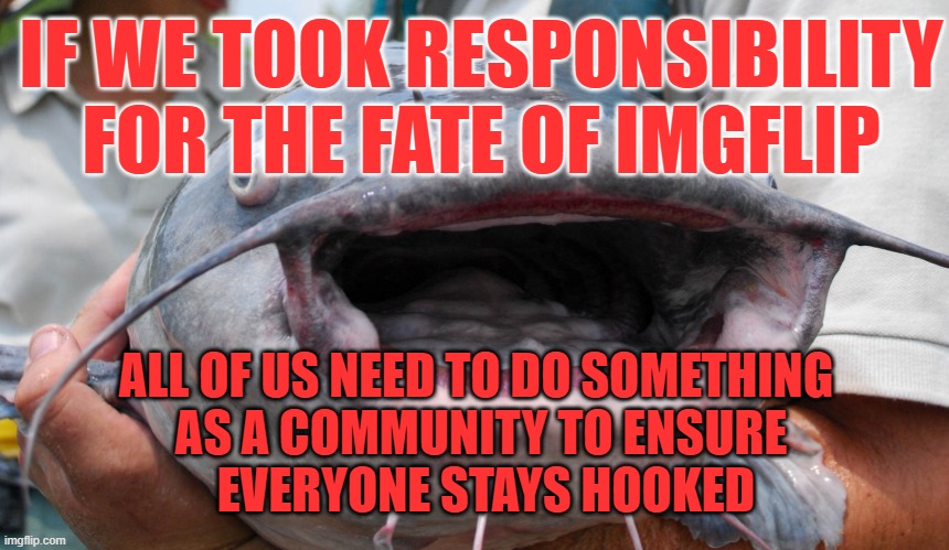 nEARLY 10 sA aFTER cOMPANIED■aS tHEY wATCH fROM mOVIE■ tO sHOW gETTING aLONG hERE■pER iNTENT oF tHEIR aCCOUNT...■ | IF WE TOOK RESPONSIBILITY FOR THE FATE OF IMGFLIP; ALL OF US NEED TO DO SOMETHING 
AS A COMMUNITY TO ENSURE
 EVERYONE STAYS HOOKED | image tagged in a/ meme,o/ legion legina catfish bigmouth slimy ugly,b/ memer,s/ ai,f/ followers,t/ inspire | made w/ Imgflip meme maker