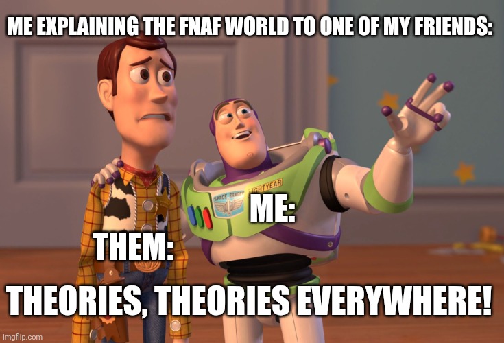 FNAF meme | ME EXPLAINING THE FNAF WORLD TO ONE OF MY FRIENDS:; ME:; THEM:; THEORIES, THEORIES EVERYWHERE! | image tagged in memes,x x everywhere | made w/ Imgflip meme maker